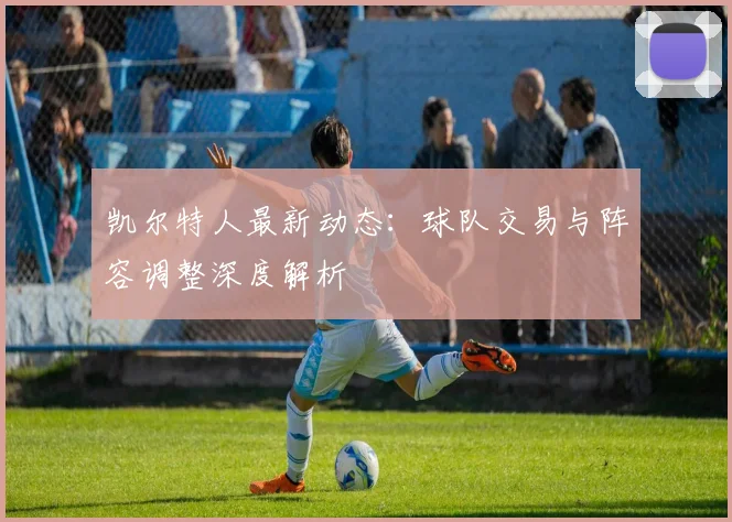 凯尔特人最新动态:球队交易与阵容调整深度解析