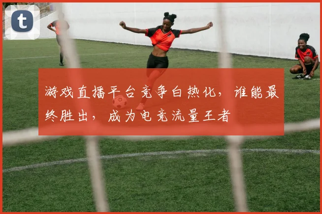 游戏直播平台竞争白热化，谁能最终胜出，成为电竞流量王者