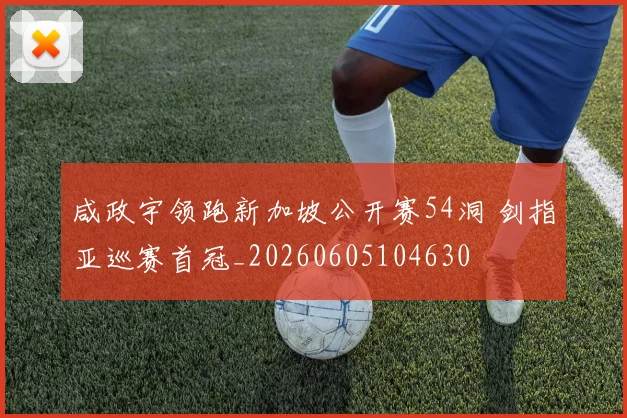 咸政宇领跑新加坡公开赛54洞 剑指亚巡赛首冠_20260605104630