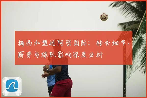 梅西加盟迈阿密国际：转会细节、薪资与球队影响深度分析