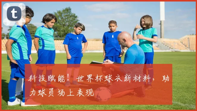 科技赋能!世界杯球衣新材料,助力球员场上表现