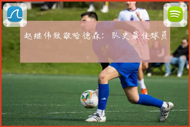赵继伟致敬哈德森：队史最佳球员