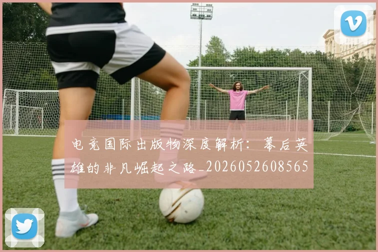 电竞国际出版物深度解析:幕后英雄的非凡崛起之路_20260526085653