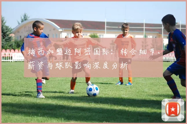 梅西加盟迈阿密国际:转会细节、薪资与球队影响深度分析