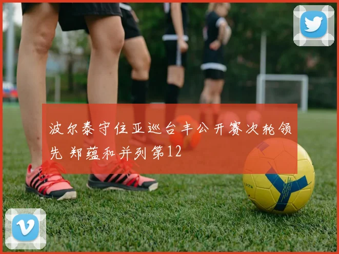 波尔泰守住亚巡台丰公开赛次轮领先 郑蕴和并列第12