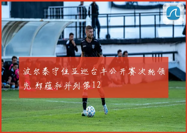 波尔泰守住亚巡台丰公开赛次轮领先 郑蕴和并列第12
