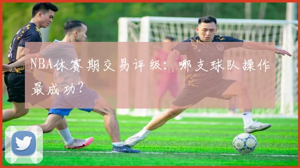 NBA休赛期交易评级:哪支球队操作最成功?